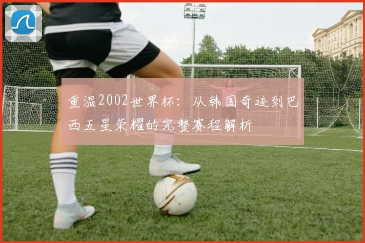 重温2002世界杯:从韩国奇迹到巴西五星荣耀的完整赛程解析